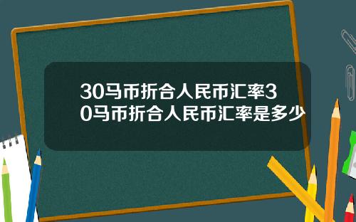 30马币折合人民币汇率30马币折合人民币汇率是多少