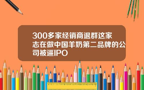 300多家经销商退群这家志在做中国羊奶第二品牌的公司被逼IPO