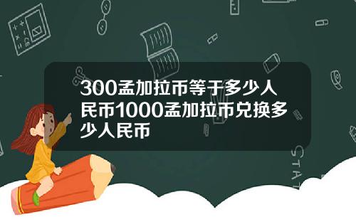 300孟加拉币等于多少人民币1000孟加拉币兑换多少人民币