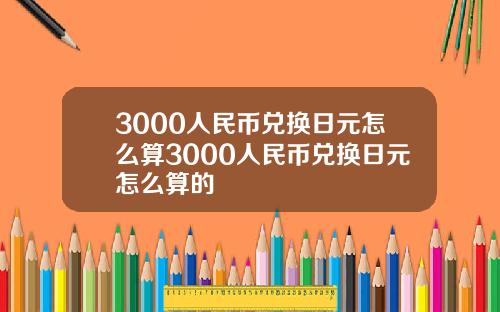 3000人民币兑换日元怎么算3000人民币兑换日元怎么算的