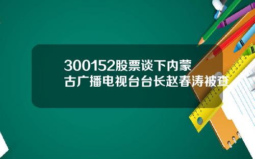 300152股票谈下内蒙古广播电视台台长赵春涛被查