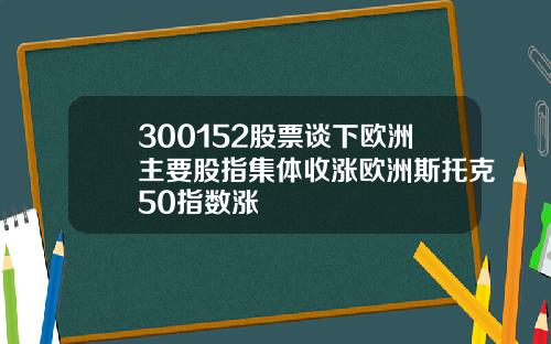 300152股票谈下欧洲主要股指集体收涨欧洲斯托克50指数涨