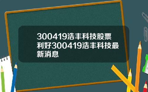 300419浩丰科技股票利好300419浩丰科技最新消息