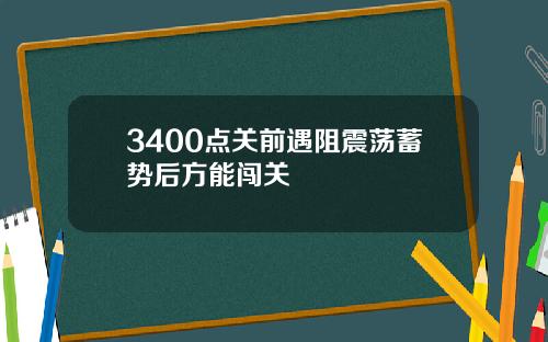 3400点关前遇阻震荡蓄势后方能闯关