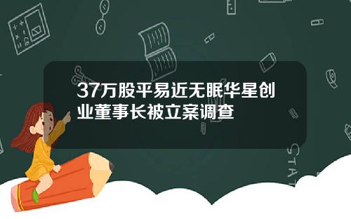 37万股平易近无眠华星创业董事长被立案调查
