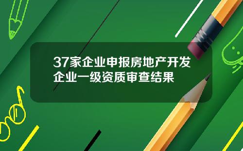37家企业申报房地产开发企业一级资质审查结果