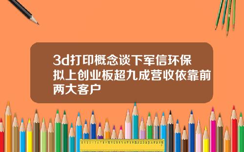 3d打印概念谈下军信环保拟上创业板超九成营收依靠前两大客户