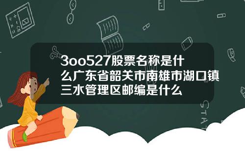 3oo527股票名称是什么广东省韶关市南雄市湖口镇三水管理区邮编是什么