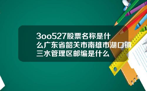 3oo527股票名称是什么广东省韶关市南雄市湖口镇三水管理区邮编是什么