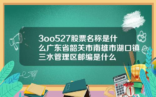 3oo527股票名称是什么广东省韶关市南雄市湖口镇三水管理区邮编是什么