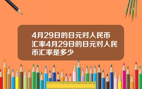 4月29日的日元对人民币汇率4月29日的日元对人民币汇率是多少