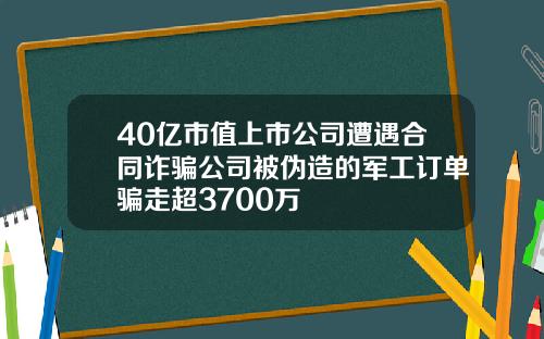 40亿市值上市公司遭遇合同诈骗公司被伪造的军工订单骗走超3700万