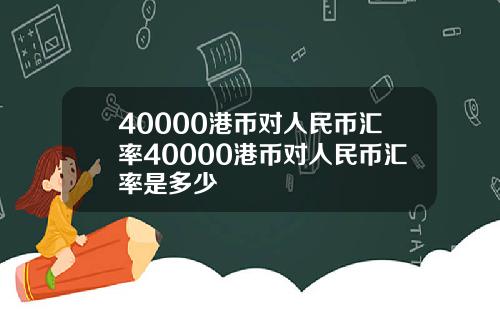 40000港币对人民币汇率40000港币对人民币汇率是多少