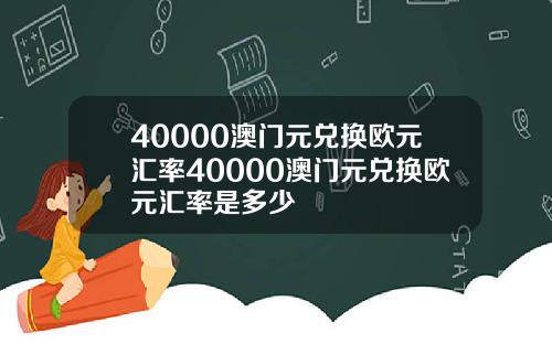 40000澳门元兑换欧元汇率40000澳门元兑换欧元汇率是多少