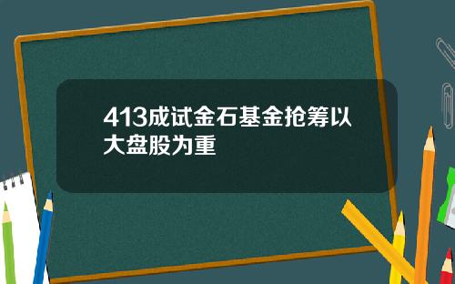 413成试金石基金抢筹以大盘股为重