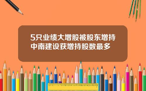 5只业绩大增股被股东增持中南建设获增持股数最多