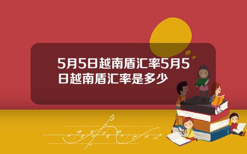 5月5日越南盾汇率5月5日越南盾汇率是多少