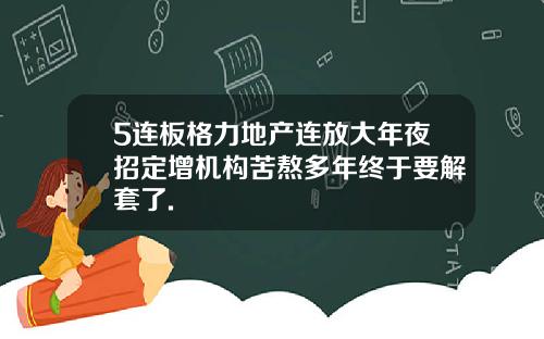 5连板格力地产连放大年夜招定增机构苦熬多年终于要解套了.