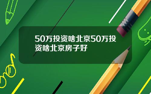 50万投资啥北京50万投资啥北京房子好