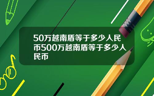 50万越南盾等于多少人民币500万越南盾等于多少人民币
