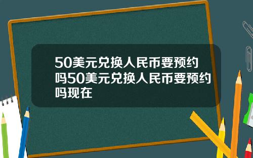 50美元兑换人民币要预约吗50美元兑换人民币要预约吗现在