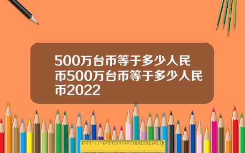 500万台币等于多少人民币500万台币等于多少人民币2022