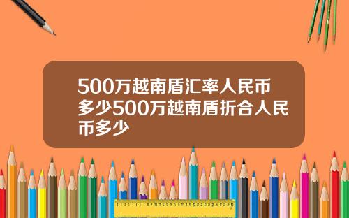500万越南盾汇率人民币多少500万越南盾折合人民币多少