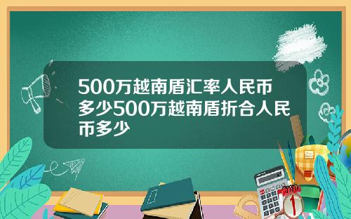 500万越南盾汇率人民币多少500万越南盾折合人民币多少