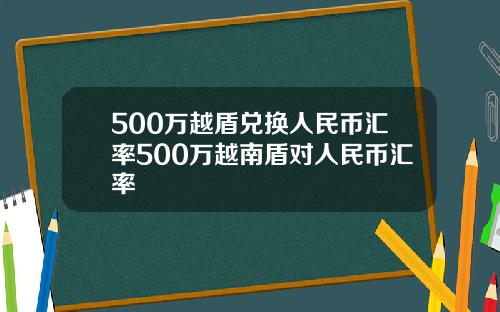 500万越盾兑换人民币汇率500万越南盾对人民币汇率