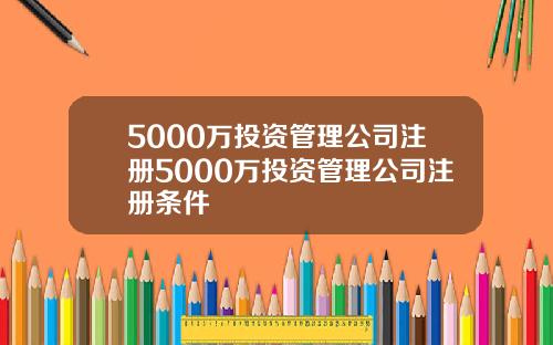 5000万投资管理公司注册5000万投资管理公司注册条件