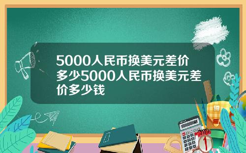 5000人民币换美元差价多少5000人民币换美元差价多少钱