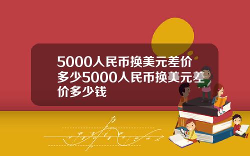 5000人民币换美元差价多少5000人民币换美元差价多少钱