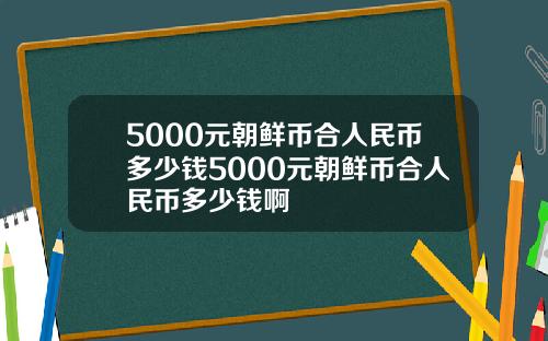 5000元朝鲜币合人民币多少钱5000元朝鲜币合人民币多少钱啊