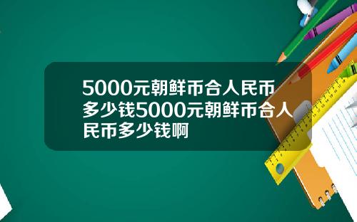 5000元朝鲜币合人民币多少钱5000元朝鲜币合人民币多少钱啊