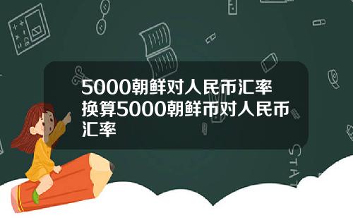 5000朝鲜对人民币汇率换算5000朝鲜币对人民币汇率