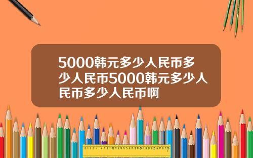 5000韩元多少人民币多少人民币5000韩元多少人民币多少人民币啊