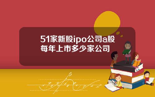 51家新股ipo公司a股每年上市多少家公司