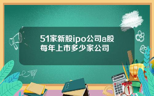 51家新股ipo公司a股每年上市多少家公司