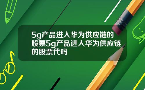 5g产品进入华为供应链的股票5g产品进入华为供应链的股票代码