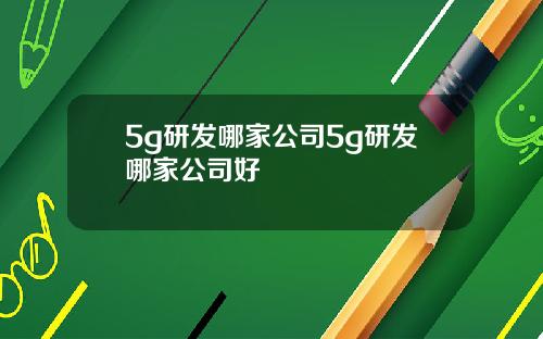 5g研发哪家公司5g研发哪家公司好