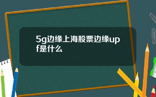 5g边缘上海股票边缘upf是什么