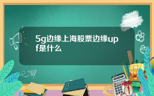 5g边缘上海股票边缘upf是什么