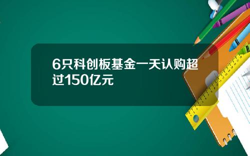 6只科创板基金一天认购超过150亿元