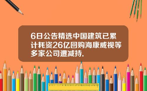 6日公告精选中国建筑已累计耗资26亿回购海康威视等多家公司遭减持.