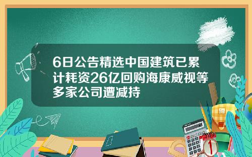 6日公告精选中国建筑已累计耗资26亿回购海康威视等多家公司遭减持