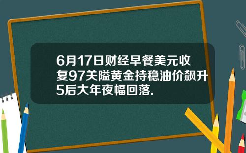 6月17日财经早餐美元收复97关隘黄金持稳油价飙升5后大年夜幅回落.