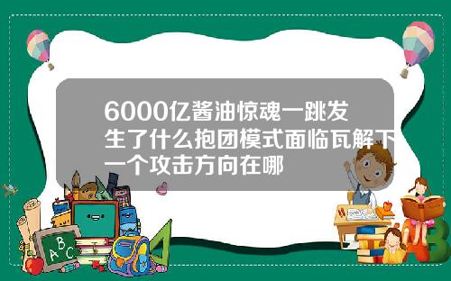 6000亿酱油惊魂一跳发生了什么抱团模式面临瓦解下一个攻击方向在哪