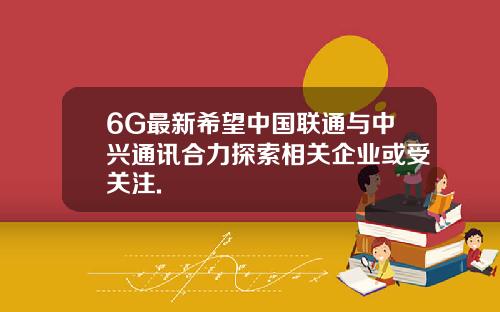 6G最新希望中国联通与中兴通讯合力探索相关企业或受关注.
