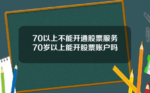 70以上不能开通股票服务70岁以上能开股票账户吗