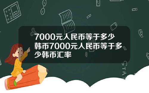 7000元人民币等于多少韩币7000元人民币等于多少韩币汇率